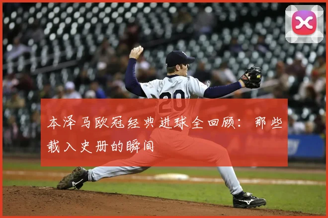 本泽马欧冠经典进球全回顾：那些载入史册的瞬间