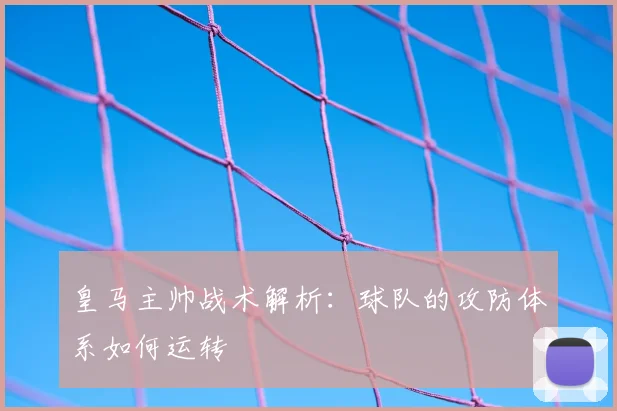 皇马主帅战术解析：球队的攻防体系如何运转