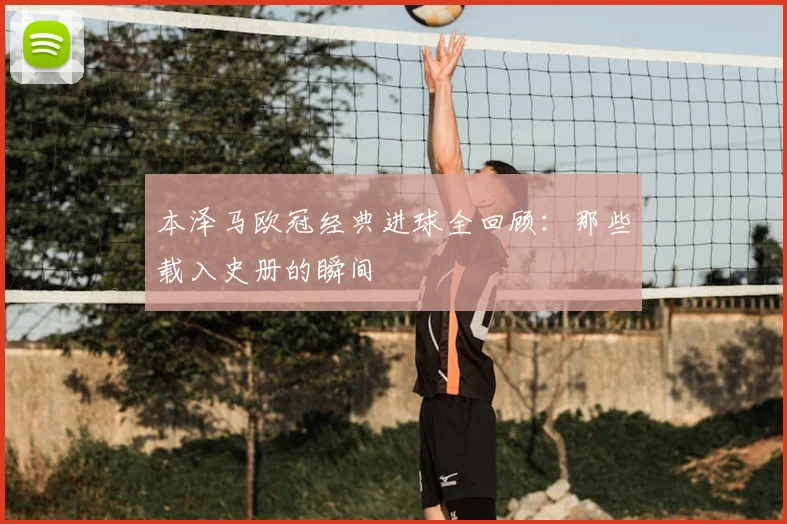 本泽马欧冠经典进球全回顾：那些载入史册的瞬间