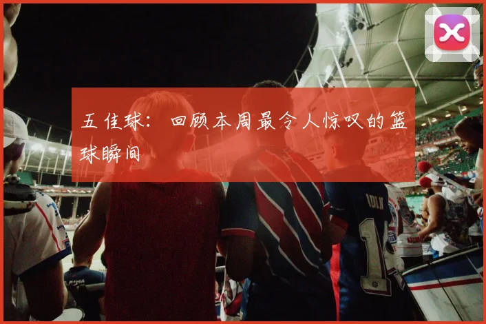 五佳球:回顾本周最令人惊叹的篮球瞬间