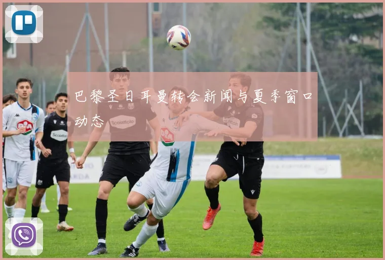 巴黎圣日耳曼转会新闻与夏季窗口动态