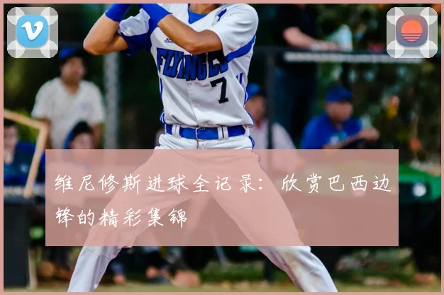 维尼修斯进球全记录:欣赏巴西边锋的精彩集锦