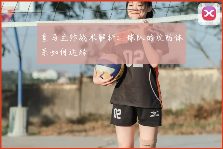 皇马主帅战术解析：球队的攻防体系如何运转