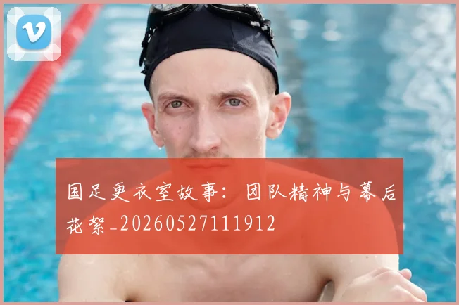 国足更衣室故事：团队精神与幕后花絮_20260527111912