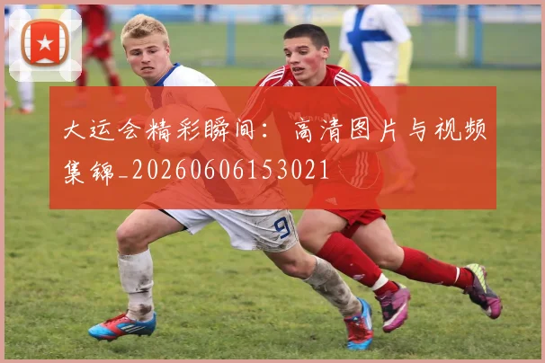 大运会精彩瞬间:高清图片与视频集锦_20260606153021