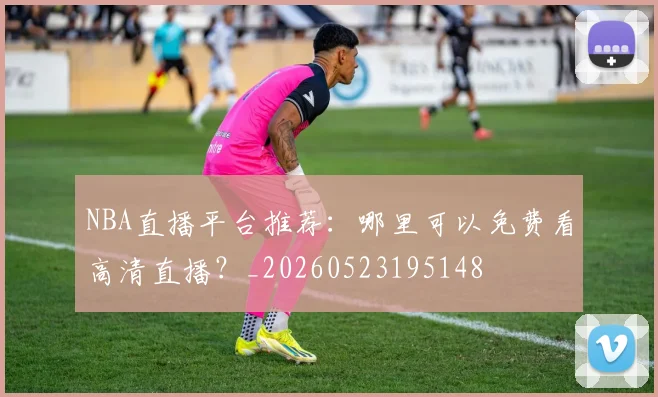 NBA直播平台推荐：哪里可以免费看高清直播？_20260523195148