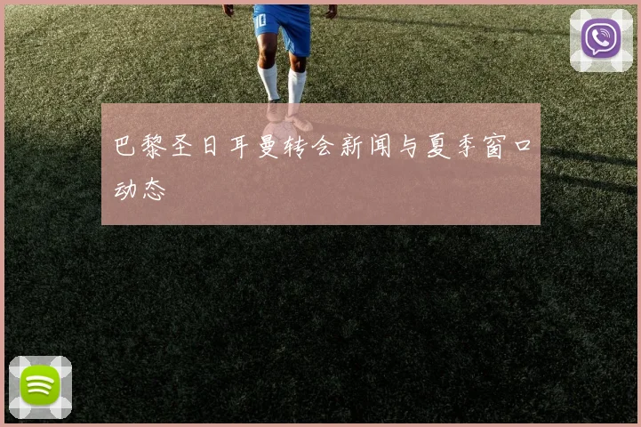 巴黎圣日耳曼转会新闻与夏季窗口动态