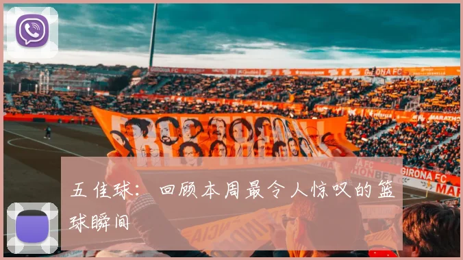 五佳球：回顾本周最令人惊叹的篮球瞬间