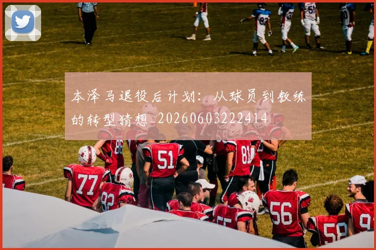 本泽马退役后计划：从球员到教练的转型猜想_20260603222414
