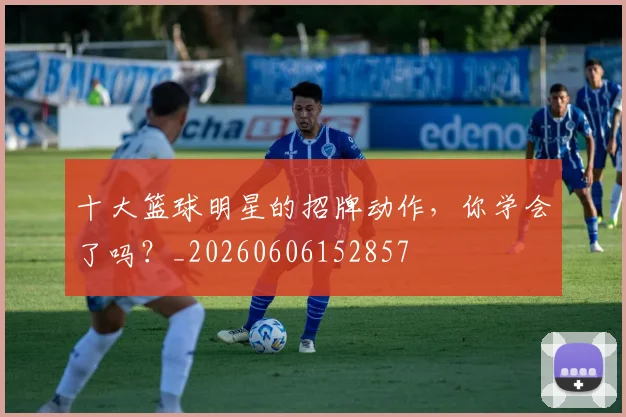 十大篮球明星的招牌动作,你学会了吗?_20260606152857