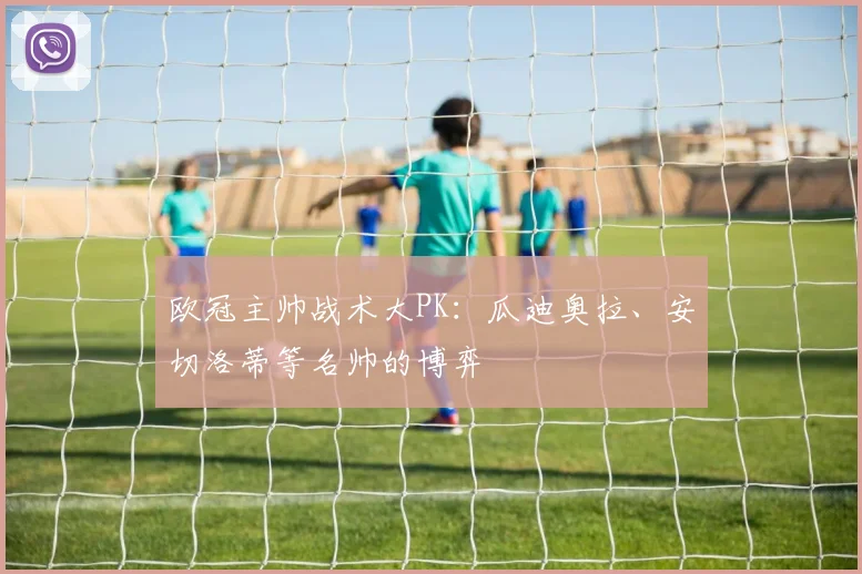 欧冠主帅战术大PK:瓜迪奥拉、安切洛蒂等名帅的博弈