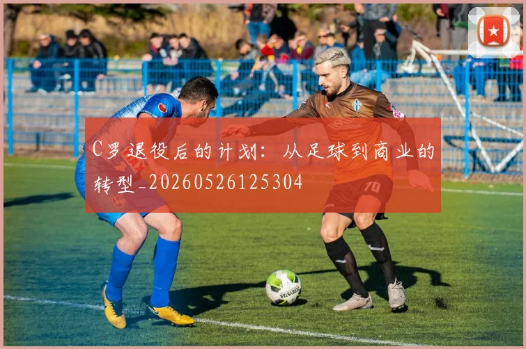 C罗退役后的计划：从足球到商业的转型_20260526125304
