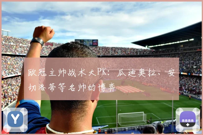 欧冠主帅战术大PK:瓜迪奥拉、安切洛蒂等名帅的博弈