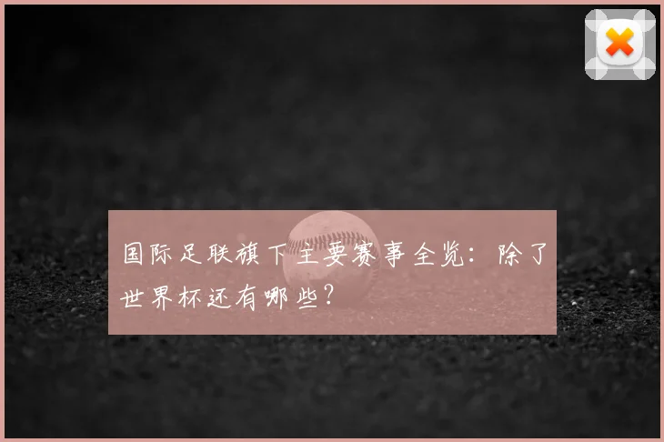 国际足联旗下主要赛事全览:除了世界杯还有哪些?