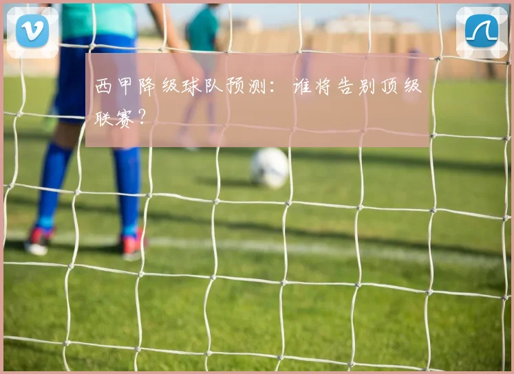 西甲降级球队预测：谁将告别顶级联赛？