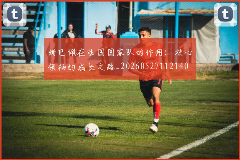 姆巴佩在法国国家队的作用:核心领袖的成长之路_20260527112140