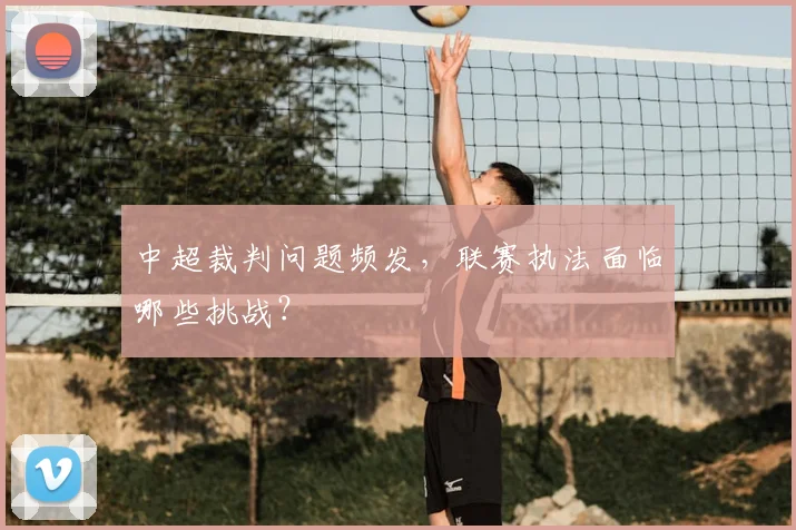 中超裁判问题频发，联赛执法面临哪些挑战？