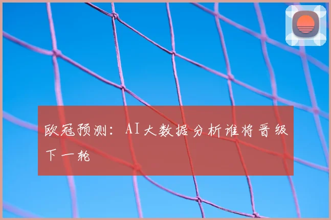 欧冠预测:AI大数据分析谁将晋级下一轮